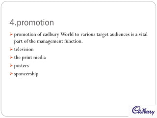 4.promotion
 promotion of cadbury World to various target audiences is a vital
part of the management function.
 television
 the print media
 posters
 sponcership
 
