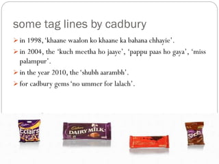some tag lines by cadbury
 in 1998,‘khaane waalon ko khaane ka bahana chhayie’.
 in 2004, the ‘kuch meetha ho jaaye’, ‘pappu paas ho gaya’, ‘miss
palampur’.
 in the year 2010, the‘shubh aarambh’.
 for cadbury gems‘no ummer for lalach’.
 