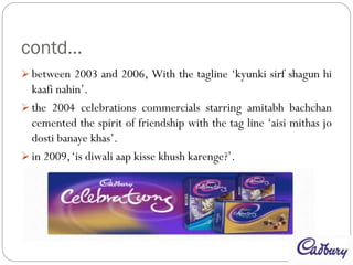 contd…
 between 2003 and 2006, With the tagline ‘kyunki sirf shagun hi
kaafi nahin’.
 the 2004 celebrations commercials starring amitabh bachchan
cemented the spirit of friendship with the tag line ‘aisi mithas jo
dosti banaye khas’.
 in 2009,‘is diwali aap kisse khush karenge?’.
 