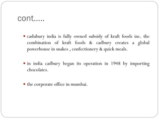 cont…..
 cadubury india is fully owned subsidy of kraft foods inc. the
combination of kraft foods & cadbury creates a global
powerhouse in snakes , confectionery & quick meals.
 in india cadbury began its operation in 1948 by importing
chocolates.
 the corporate office in mumbai.
 