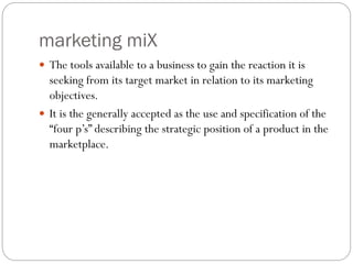 marketing miX
 The tools available to a business to gain the reaction it is
seeking from its target market in relation to its marketing
objectives.
 It is the generally accepted as the use and specification of the
“four p’s” describing the strategic position of a product in the
marketplace.
 