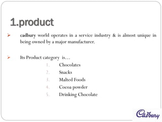 1.product
 cadbury world operates in a service industry & is almost unique in
being owned by a major manufacturer.
 Its Product category is…
1. Chocolates
2. Snacks
3. Malted Foods
4. Cocoa powder
5. Drinking Chocolate
 