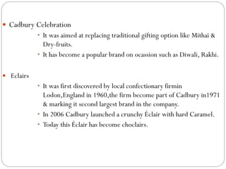  Cadbury Celebration
• It was aimed at replacing traditional gifting option like Mithai &
Dry-fruits.
• It has become a popular brand on ocassion such as Diwali, Rakhi.
 Eclairs
• It was first discovered by local confectionary firmin
Lodon,England in 1960,the firm become part of Cadbury in1971
& marking it second largest brand in the company.
• In 2006 Cadbury launched a crunchy Éclair with hard Caramel.
• Today this Éclair has become choclairs.
 
