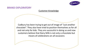 BRAND EXPLORATORY 
Customer Knowledge 
Cadbury has been trying to get out of image of "Just another 
chocolate”. They also have tried to position themselves as for all 
and not only for kids. They are successful in doing so and now 
customers believe that Dairy Milk is not only a chocolate but 
means of celebrations on all occasions 
 