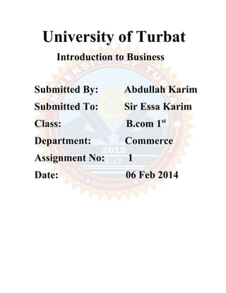 University of Turbat 
Introduction to Business 
Submitted By: Abdullah Karim 
Submitted To: Sir Essa Karim 
Class: B.com 1st 
Department: Commerce 
Assignment No: 1 
Date: 06 Feb 2014 
 