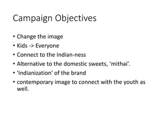 Campaign Objectives
• Change the image
• Kids -> Everyone
• Connect to the Indian-ness
• Alternative to the domestic sweets, ‘mithai’.
• 'Indianization' of the brand
• contemporary image to connect with the youth as
well.
 
