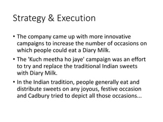 Strategy & Execution
• The company came up with more innovative
campaigns to increase the number of occasions on
which people could eat a Diary Milk.
• The 'Kuch meetha ho jaye' campaign was an effort
to try and replace the traditional Indian sweets
with Diary Milk.
• In the Indian tradition, people generally eat and
distribute sweets on any joyous, festive occasion
and Cadbury tried to depict all those occasions...
 