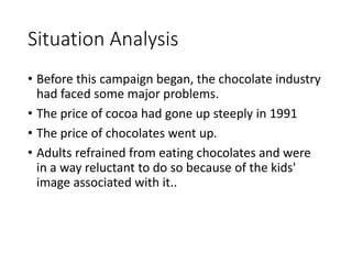Situation Analysis 
• Before this campaign began, the chocolate industry 
had faced some major problems. 
• The price of cocoa had gone up steeply in 1991 
• The price of chocolates went up. 
• Adults refrained from eating chocolates and were 
in a way reluctant to do so because of the kids' 
image associated with it.. 
 
