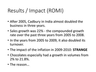 Results / Impact (ROMI) 
• After 2005, Cadbury in India almost doubled the 
business in three years. 
• Sales growth was 22% - the compounded growth 
rate over the past three years from 2005 to 2008. 
• In the years from 2005 to 2009, it also doubled its 
turnover. 
• The impact of the inflation in 2009-2010: STRANGE 
• Chocolates especially had a growth in volumes from 
2% to 21.8%. 
• The reason… 
 