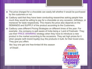  The price charged for a chocolate can easily tell whether it would be purchased
by the customers or not.
 Cadbury said that they have been conducting researches asking people how
much they would be willing to pay for a chocolate on any occasion, birthdays, or
moreover for taste respectively. This means the price also depends on the
DEMANDS and SUPPLY of the product according to the Customers.
 Cadbury uses different Pricing Strategies on different times of the year. For
example:- the company is well aware of India being a ‘Land of Festivals’. They
use their PRICE SKIMMING strategy when they have to introduce a new
product in the market according to the occasions. They set high prices for it
when people (with brand loyalty) buy the products in bulk; for their loved ones.
They give you offers
like ‘buy one get one free-limited till this season
of Diwali’.
 