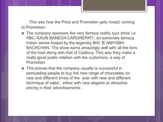 This was how the Price and Promotion gets mixed; coming
to Promotion-
 The company sponsors the very famous reality quiz show i.e.
KBC-‘KAUN BANEGA CAROREPATI’; an extremely famous
Indian series hosted by the legendry BIG ‘B’ AMITABH
BACHCHAN. The show earns amazingly well with all the fans
of the host along with that of Cadbury. This way they make a
really good public relation with the customers; a way of
Promotion.
 This proves that the company usually is successful in
persuading people to buy the new range of chocolates on
new and different times of the year with new and different
technique of sales ; either with new slogans or attractive
pricing in their advertisements .
 