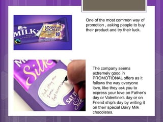 One of the most common way of
promotion , asking people to buy
their product and try their luck.
The company seems
extremely good in
PROMOTIONAL offers as it
follows the way everyone
love, like they ask you to
express your love on Father’s
day or Valentine’s day or on
Friend ship’s day by writing it
on their special Dairy Milk
chocolates.
 