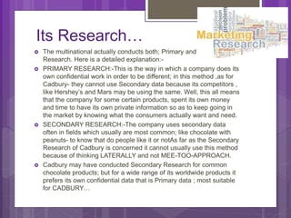Its Research…
 The multinational actually conducts both; Primary and Secondary
Research. Here is a detailed explanation:-
 PRIMARY RESEARCH:-This is the way in which a company does its
own confidential work in order to be different; in this method ,as for
Cadbury- they cannot use Secondary data because its competitors ,
like Hershey’s and Mars may be using the same. Well, this all means
that the company for some certain products, spent its own money
and time to have its own private information so as to keep going in
the market by knowing what the consumers actually want and need.
 SECONDARY RESEARCH:-The company uses secondary data
often in fields which usually are most common; like chocolate with
peanuts- to know that do people like it or notAs far as the Secondary
Research of Cadbury is concerned it cannot usually use this method
because of thinking LATERALLY and not MEE-TOO-APPROACH.
 Cadbury may have conducted Secondary Research for common
chocolate products; but for a wide range of its worldwide products it
prefers its own confidential data that is Primary data ; most suitable
for CADBURY…
 