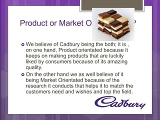 Product or Market Orientated???
 We believe of Cadbury being the both; it is , on
one hand, Product orientated because it keeps on
making products that are luckily liked by
consumers because of its amazing quality.
 On the other hand we as well believe
of it being Market Orientated because of the
research it conducts that helps it to match the
customers need and wishes and top the field.
 