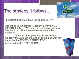 The strategy it follows…
 Lateral thinking or Mee-too-approach ???
According to our opinion, Cadbury is truly an OUT
OF BOX thinker… We base our opinion on facts as
the first ever milk chocolate bar was made by
Cadbury.
As far as other products are concerned,
Cadbury they are ranking one by coming up with new
ideas like the ROSES, EASTER EGG
and also the CELEBERATIONS.
 