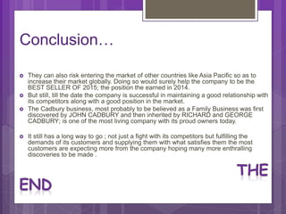 Conclusion…
 They can also risk entering the market of other countries like Asia Pacific so as to
increase their market globally. Doing so would surely help the company to be the
BEST SELLER OF 2015; the position the earned in 2014.
 But still, till the date the company is successful in maintaining a good relationship with
its competitors along with a good position in the market.
 The Cadbury business, most probably to be believed as a Family Business was first
discovered by JOHN CADBURY and then inherited by RICHARD and GEORGE
CADBURY; is one of the most living company with its proud owners today.
 It still has a long way to go ; not just a fight with its competitors but fulfilling the
demands of its customers and supplying them with what satisfies them the most
customers are expecting more from the company hoping many more enthralling
discoveries to be made .
 