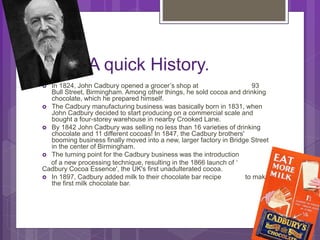 A quick History.
 In 1824, John Cadbury opened a grocer’s shop at 93
Bull Street, Birmingham. Among other things, he sold cocoa and drinking
chocolate, which he prepared himself.
 The Cadbury manufacturing business was basically born in 1831, when
John Cadbury decided to start producing on a commercial scale and
bought a four-storey warehouse in nearby Crooked Lane.
 By 1842 John Cadbury was selling no less than 16 varieties of drinking
chocolate and 11 different cocoas! In 1847, the Cadbury brothers'
booming business finally moved into a new, larger factory in Bridge Street
in the center of Birmingham.
 The turning point for the Cadbury business was the introduction
of a new processing technique, resulting in the 1866 launch of ‘
Cadbury Cocoa Essence', the UK's first unadulterated cocoa.
 In 1897, Cadbury added milk to their chocolate bar recipe to make
the first milk chocolate bar.
 