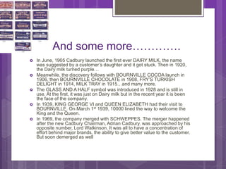 And some more………….
 In June, 1905 Cadbury launched the first ever DAIRY MILK, the name
was suggested by a customer’s daughter and it got stuck. Then in 1920,
the Dairy milk turned purple…
 Meanwhile, the discovery follows with BOURNVILLE COCOA launch in
1906, then BOURNVILLE CHOCOLATE in 1908, FRY’S TURKISH
DELIGHT in 1914, MILK TRAY in 1915…and many more.
 The GLASS AND A HALF symbol was introduced in 1928 and is still in
use. At the first, it was just on Dairy milk but in the recent year it is been
the face of the company.
 In 1939, KING GEORGE VI and QUEEN ELIZABETH had their visit to
BOURNVILLE. On March 1st 1939, 10000 lined the way to welcome the
King and the Queen.
 In 1969, the company merged with SCHWEPPES. The merger happened
after the new Cadbury Chairman, Adrian Cadbury, was approached by his
opposite number, Lord Watkinson. It was all to have a concentration of
effort behind major brands, the ability to give better value to the customer.
But soon demerged as well
 