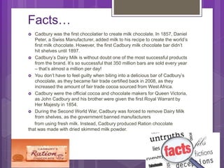 Facts…
 Cadbury was the first chocolatier to create milk chocolate. In 1857, Daniel
Peter, a Swiss Manufacturer, added milk to his recipe to create the world’s
first milk chocolate. However, the first Cadbury milk chocolate bar didn’t
hit shelves until 1897.
 Cadbury’s Dairy Milk is without doubt one of the most successful products
from the brand. It’s so successful that 350 million bars are sold every year
– that’s almost a million per day!
 You don’t have to feel guilty when biting into a delicious bar of Cadbury’s
chocolate, as they became fair trade certified back in 2008, as they
increased the amount of fair trade cocoa sourced from West Africa.
 Cadbury were the official cocoa and chocolate makers for Queen Victoria,
as John Cadbury and his brother were given the first Royal Warrant by
Her Majesty in 1854.
 During the Second World War, Cadbury was forced to remove Dairy Milk
from shelves, as the government banned manufacturers
from using fresh milk. Instead, Cadbury produced Ration chocolate
that was made with dried skimmed milk powder.
 