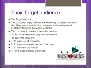 Their Target audience…
 The Target Market:-
 The company simply believes that Marketing strategies and ways
should be meant to satisfy the customers and match product
availability targeting the MASS MARKET.
 The company; in reference to market, focuses
on its certain objectives they think is essential
to deal with. They are:-
 1. To make lots of chocolates
 2. To improve the quality of their chocolate
 3. To survive in the market
 4. Have loads of stores worldwide.
 