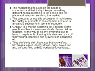  The multinational focuses on the needs of
customers and that it why it keeps on making
different needs according to the people and the
place and keeps on surviving the market.
 The company, as usual is successful in maintaining
the quality of products to its customers and also is
amazingly successful in terms of economy.
 CADBURY’s Market is nothing but it targets all the
people and has its lovers worldwide. From children
to adults, all the way to elderly, everyone love to
have it. Inspite only of eating, it is also used as a gift
to loved and respected one’s, sweets on occasions
etc..
 They don’t only sell chocolates but has wafers,
beverages, cakes, energy drinks, bags, boxes and
also tin cans filled with its worldwide loved taste…
 
