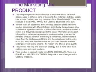 The Marketing Mix-
PRODUCT
 The company possesses an attractive brand name with a variety of
slogans used in different parts of the world. For instance:- In India, people
love to have Cadbury, not only because of the BRAND LOYALTY but also
because of the BRAND IMAGE that Cadbury developed on its own.
 People like it on occasions, most probably because of the attractive
product packaging with different slogan accordingly; the packaging also
includes the ingredients with its nutrition information clearly mentioned .It
comes in a 3 layered packaging with the actual information-giving pack ,
followed by a paper packaging and a golden covering; great way to
protect a product. As far as the quality is concerned, the chocolate is
made from the best cocoa in Ghana and then distributed to the entire
world and also, after the chocolates are produced they are made to
undergo several quality checks ; the reason why it has a great quality.
 The product has only one extension strategy, that is none other than
making more and more products.
 Their product is basically made from REAL CHOCOLATE. There is a
GLASS and HALF FULL of CREAM dairy milk in every 200 gram of a
Cadbury chocolate.
 