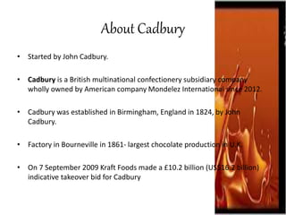 About Cadbury
• Started by John Cadbury.
• Cadbury is a British multinational confectionery subsidiary company
wholly owned by American company Mondelez International since 2012.
• Cadbury was established in Birmingham, England in 1824, by John
Cadbury.
• Factory in Bourneville in 1861- largest chocolate production in U.K.
• On 7 September 2009 Kraft Foods made a £10.2 billion (US$16.2 billion)
indicative takeover bid for Cadbury
 