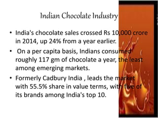 Indian Chocolate Industry
• India's chocolate sales crossed Rs 10,000 crore
in 2014, up 24% from a year earlier.
• On a per capita basis, Indians consumed
roughly 117 gm of chocolate a year, the least
among emerging markets.
• Formerly Cadbury India , leads the market
with 55.5% share in value terms, with five of
its brands among India's top 10.
 