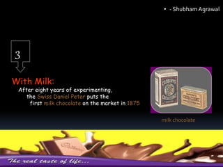 3
With Milk:
After eight years of experimenting,
the Swiss Daniel Peter puts the
first milk chocolate on the market in 1875
milk chocolate
• - ShubhamAgrawal
 
