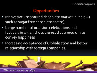 Opportunities
 Innovative uncaptured chocolate market in india – (
such as sugar free chocolate sector)
 Large number of occasion celebrations and
festivals in which chocs are used as a medium to
convey happiness
 Increasing acceptance of Globalisation and better
relationship with foreign companies.
• - ShubhamAgrawal
 