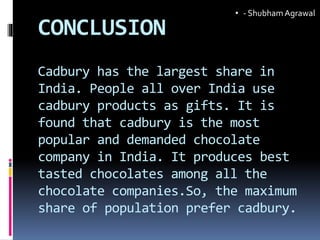CONCLUSION
Cadbury has the largest share in
India. People all over India use
cadbury products as gifts. It is
found that cadbury is the most
popular and demanded chocolate
company in India. It produces best
tasted chocolates among all the
chocolate companies.So, the maximum
share of population prefer cadbury.
• - ShubhamAgrawal
 