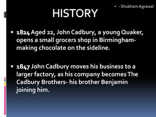  1824 Aged 22, John Cadbury, a young Quaker,
opens a small grocers shop in Birmingham-
making chocolate on the sideline.
 1847 John Cadbury moves his business to a
larger factory, as his company becomesThe
Cadbury Brothers- his brother Benjamin
joining him.
• - ShubhamAgrawal
 