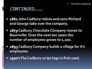 CONTINUED………
 1861 John Cadbury retires and sons Richard
and George take over the company.
 1879 Cadbury Chocolate Company moves to
Bournville. Over the next ten years the
number of employees grows to 1,200.
 1893 Cadbury Company builds a village for it’s
employees.
 1920’sThe Cadbury script logo is first used.
• - ShubhamAgrawal
 