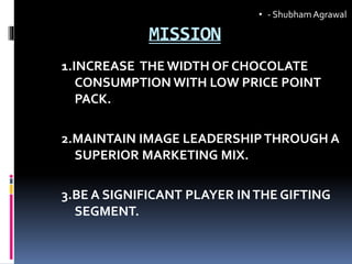 MISSION
1.INCREASE THE WIDTH OF CHOCOLATE
CONSUMPTION WITH LOW PRICE POINT
PACK.
2.MAINTAIN IMAGE LEADERSHIPTHROUGH A
SUPERIOR MARKETING MIX.
3.BE A SIGNIFICANT PLAYER INTHE GIFTING
SEGMENT.
• - ShubhamAgrawal
 