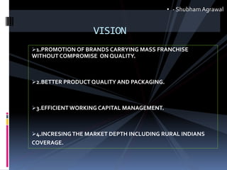 1.PROMOTION OF BRANDS CARRYING MASS FRANCHISE
WITHOUT COMPROMISE ON QUALITY.
2.BETTER PRODUCT QUALITY AND PACKAGING.
3.EFFICIENT WORKING CAPITAL MANAGEMENT.
4.INCRESING THE MARKET DEPTH INCLUDING RURAL INDIANS
COVERAGE.
VISION
• - ShubhamAgrawal
 