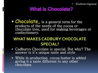  Chocolate, is a general term for the
products of the seeds of the cocoa or
chocolate tree, used for making beverages or
confectionery.
 Cadburys Chocolate is special. But why? The
answer is it’s unique taste and style
 While in production cocoa butter is added
giving it a taste different to any other
chocolate.
• - ShubhamAgrawal
 