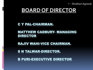 C Y PAL-CHAIRMAN.
MATTHEW CADBURY- MANAGING
DIRECTOR
RAJIV WAHI-VICE CHAIRMAN.
S N TALWAR-DIRECTOR.
B PURI-EXECUTIVE DIRECTOR.
BOARD OF DIRECTOR
• - ShubhamAgrawal
 