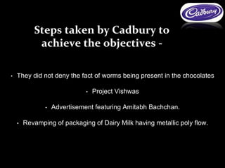 • They did not deny the fact of worms being present in the chocolates
• Project Vishwas
• Advertisement featuring Amitabh Bachchan.
• Revamping of packaging of Dairy Milk having metallic poly flow.
Steps taken by Cadbury to
achieve the objectives -
 