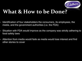• Identification of four stakeholders the consumers, its employees, the
media, and the government authorities (i.e. the FDA)
• Situation with FDA would improve as the company was strictly adhering to
food safety laws
• Attention from media would fade as media would lose interest and find
other stories to cover
What & How to be Done?
 