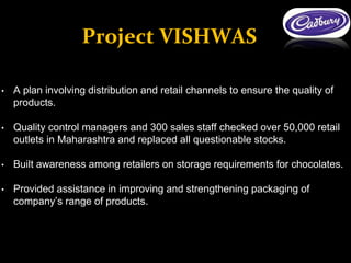 • A plan involving distribution and retail channels to ensure the quality of
products.
• Quality control managers and 300 sales staff checked over 50,000 retail
outlets in Maharashtra and replaced all questionable stocks.
• Built awareness among retailers on storage requirements for chocolates.
• Provided assistance in improving and strengthening packaging of
company’s range of products.
Project VISHWAS
 
