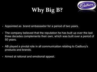 • Appointed as brand ambassador for a period of two years.
• The company believed that the reputation he has built up over the last
three decades complements their own, which was built over a period of
50 years.
• AB played a pivotal role in all communication relating to Cadbury's
products and brands.
• Aimed at rational and emotional appeal.
Why Big B?
 