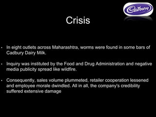 • In eight outlets across Maharashtra, worms were found in some bars of
Cadbury Dairy Milk.
• Inquiry was instituted by the Food and Drug Administration and negative
media publicity spread like wildfire.
• Consequently, sales volume plummeted, retailer cooperation lessened
and employee morale dwindled. All in all, the company's credibility
suffered extensive damage
Crisis
 