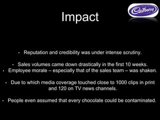• Reputation and credibility was under intense scrutiny.
• Sales volumes came down drastically in the first 10 weeks.
• Employee morale – especially that of the sales team – was shaken.
• Due to which media coverage touched close to 1000 clips in print
and 120 on TV news channels.
• People even assumed that every chocolate could be contaminated.
Impact
 