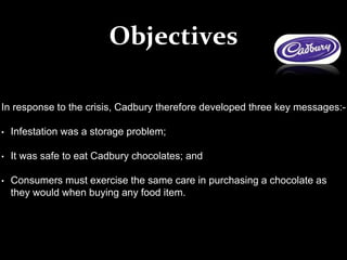 In response to the crisis, Cadbury therefore developed three key messages:-
• Infestation was a storage problem;
• It was safe to eat Cadbury chocolates; and
• Consumers must exercise the same care in purchasing a chocolate as
they would when buying any food item.
Objectives
 