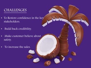 • To Restore confidence in the key stakeholders.
• Build back credibility.
• Make customer believe about safety.
• To increase the sales.
• To Restore confidence in the key
stakeholders.
• Build back credibility.
• Make customer believe about
safety.
• To increase the sales.
CHALLENGES
 
