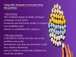 Using IMC elements to overcome from
this problem
• Advertising
The company began its multi-pronged
campaign on key print,
broadcast and electronic media, to regain its
lost credibility and
almost re-established the category.
• Message strategy
It decided to convey that the root of the
problem was as the
distribution end, that any food item could
face similar infestation,
and yet Cadbury would take initiatives to
check the problem.
 
