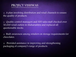 o A plan involving distribution and retail channels to ensure
the quality of products.
o Quality control managers and 300 sales staff checked over
50,000 retail outlets in Maharashtra and replaced all
questionable stocks.
o Built awareness among retailers on storage requirements for
chocolates.
o Provided assistance in improving and strengthening
packaging of company’s range of products.
PROJECT VISHWAS
 