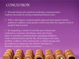  Through timely and consistent marketing communications
Cadbury succeeded in solving a daunting business crisis.
 With a 360-degree communications approach that targeted various
audiences, Cadbury could quickly control and offset the negative word of
mouth it had received.
 By integrating a variety of tools like press release and
conferences, consumer advertising, trade advertising,
point-of-purchase communications, packaging initiatives,
email communications and the like, all focusing on the same
problem, Cadbury could communicate a unified message and
get audiences to appreciate the efforts it had taken to
minimize instances of future occurrences.
CONCLUSION
 