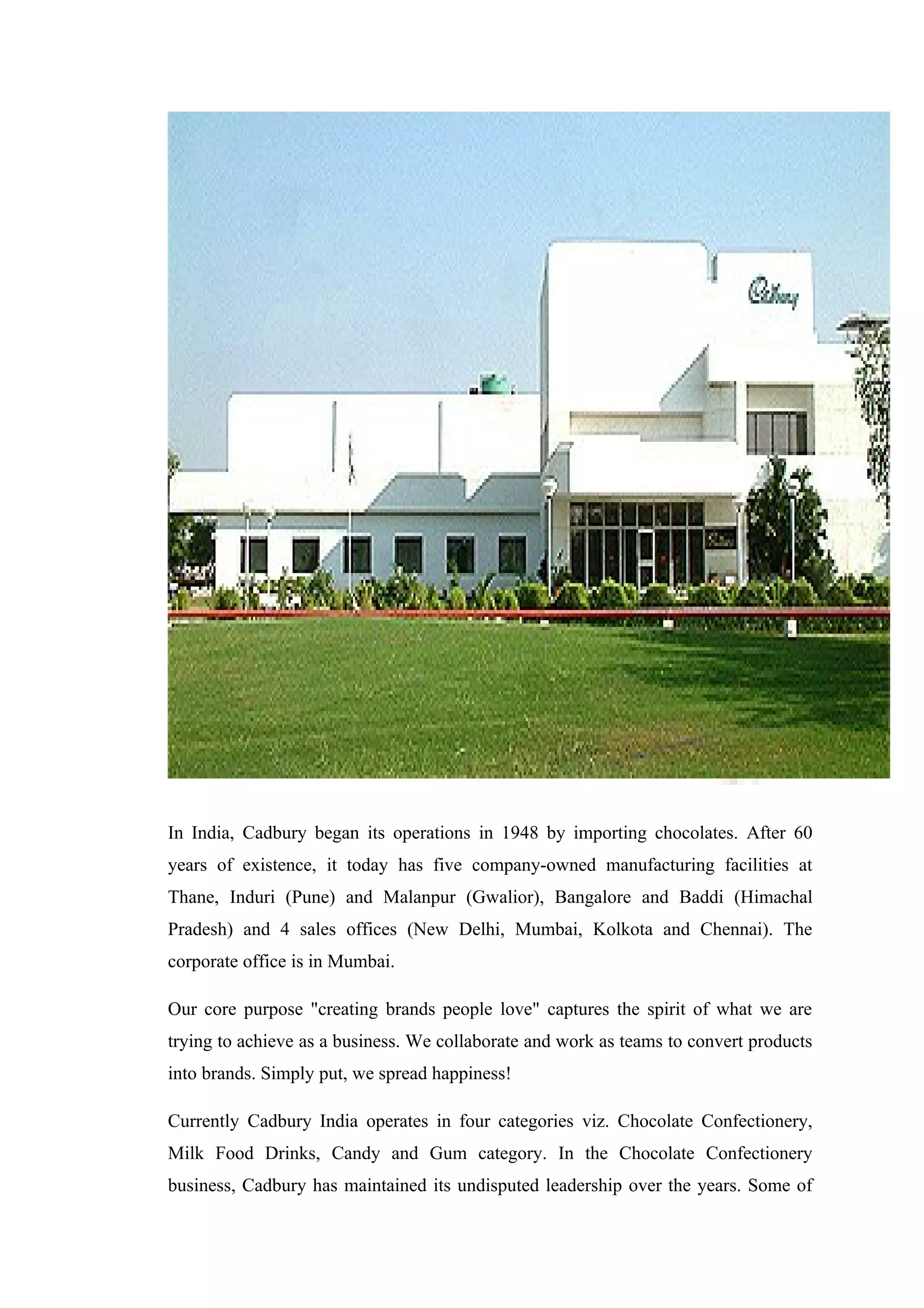 In India, Cadbury began its operations in 1948 by importing chocolates. After 60
years of existence, it today has five company-owned manufacturing facilities at
Thane, Induri (Pune) and Malanpur (Gwalior), Bangalore and Baddi (Himachal
Pradesh) and 4 sales offices (New Delhi, Mumbai, Kolkota and Chennai). The
corporate office is in Mumbai.
Our core purpose "creating brands people love" captures the spirit of what we are
trying to achieve as a business. We collaborate and work as teams to convert products
into brands. Simply put, we spread happiness!
Currently Cadbury India operates in four categories viz. Chocolate Confectionery,
Milk Food Drinks, Candy and Gum category. In the Chocolate Confectionery
business, Cadbury has maintained its undisputed leadership over the years. Some of
 