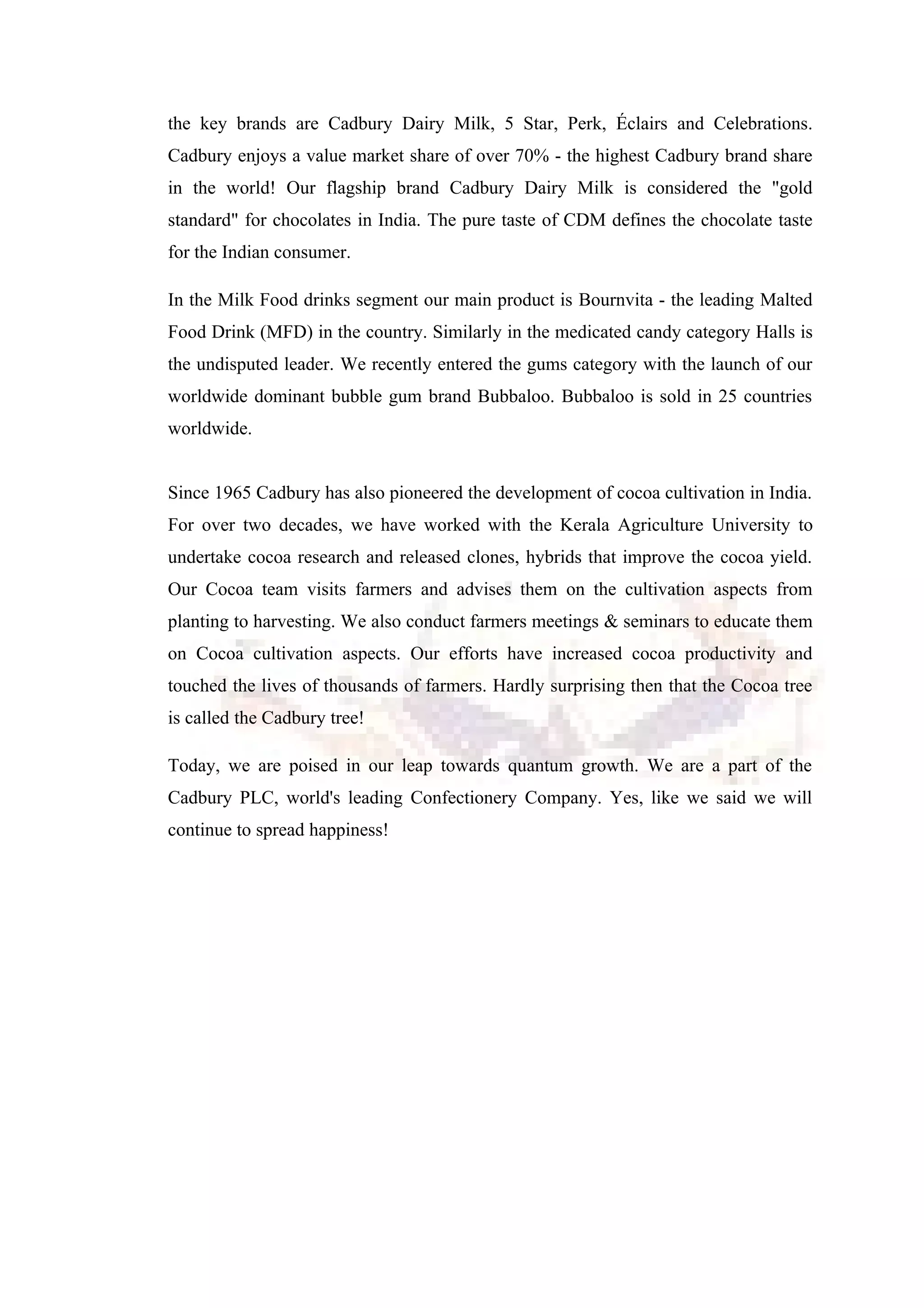 the key brands are Cadbury Dairy Milk, 5 Star, Perk, Éclairs and Celebrations.
Cadbury enjoys a value market share of over 70% - the highest Cadbury brand share
in the world! Our flagship brand Cadbury Dairy Milk is considered the "gold
standard" for chocolates in India. The pure taste of CDM defines the chocolate taste
for the Indian consumer.
In the Milk Food drinks segment our main product is Bournvita - the leading Malted
Food Drink (MFD) in the country. Similarly in the medicated candy category Halls is
the undisputed leader. We recently entered the gums category with the launch of our
worldwide dominant bubble gum brand Bubbaloo. Bubbaloo is sold in 25 countries
worldwide.
Since 1965 Cadbury has also pioneered the development of cocoa cultivation in India.
For over two decades, we have worked with the Kerala Agriculture University to
undertake cocoa research and released clones, hybrids that improve the cocoa yield.
Our Cocoa team visits farmers and advises them on the cultivation aspects from
planting to harvesting. We also conduct farmers meetings & seminars to educate them
on Cocoa cultivation aspects. Our efforts have increased cocoa productivity and
touched the lives of thousands of farmers. Hardly surprising then that the Cocoa tree
is called the Cadbury tree!
Today, we are poised in our leap towards quantum growth. We are a part of the
Cadbury PLC, world's leading Confectionery Company. Yes, like we said we will
continue to spread happiness!
 